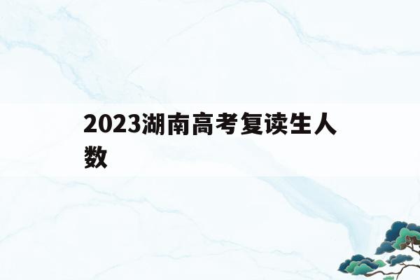 2023湖南高考复读生人数(湖南2020年高考复读生有多少人)