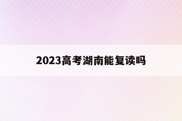 2023高考湖南能复读吗(2021年湖南高考还能复读吗)