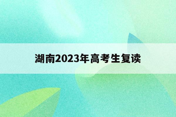 湖南2023年高考生复读(湖南2023年高考生复读政策)