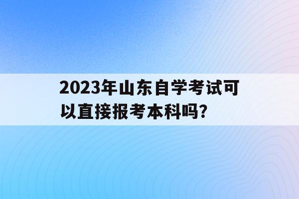 2023年山東自學考試可以直接報考本科嗎？(2023年山東自學考試可以直接報考本科嗎知乎)