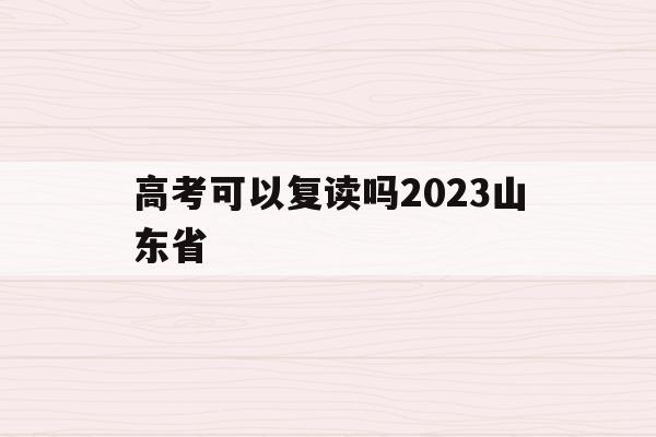 高考可以复读吗2023山东省(高考可以复读吗2023山东省报名)