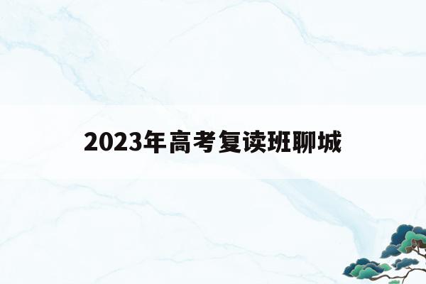 2023年高考复读班聊城(聊城有哪些学校招高三复读生)