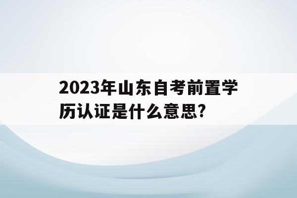 2023年山東自考前置學歷認證是什么意思?的簡單介紹