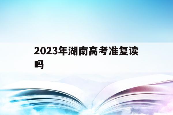 2023年湖南高考准复读吗(湖南高考改革新方案2020复读生)