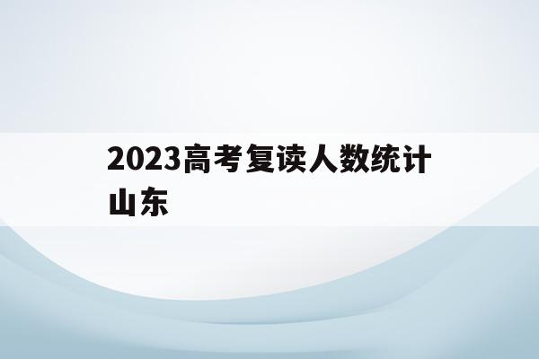 2023高考复读人数统计山东(2023高考复读人数统计山东分数线)