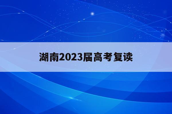 湖南2023届高考复读(湖南2023高考复读生有多少人参加)