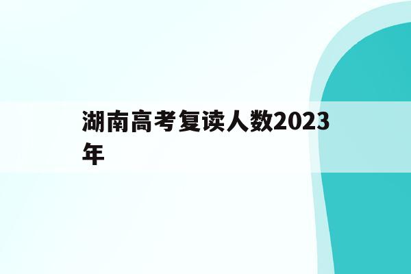 湖南高考复读人数2023年(湖南2020年高考复读生有多少人)
