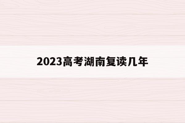 2023高考湖南复读几年(湖南2022年复读生高考政策)