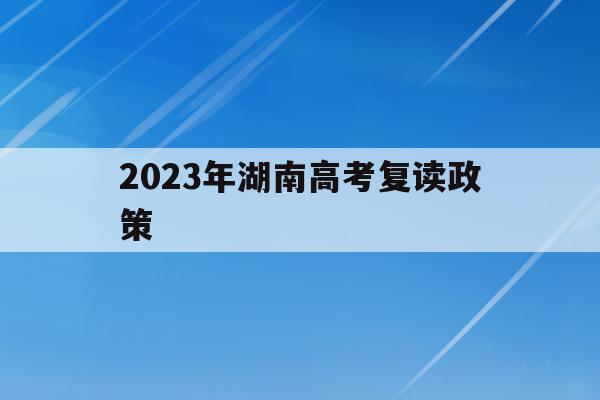2023年湖南高考复读政策(2023年湖南高考复读政策文件)
