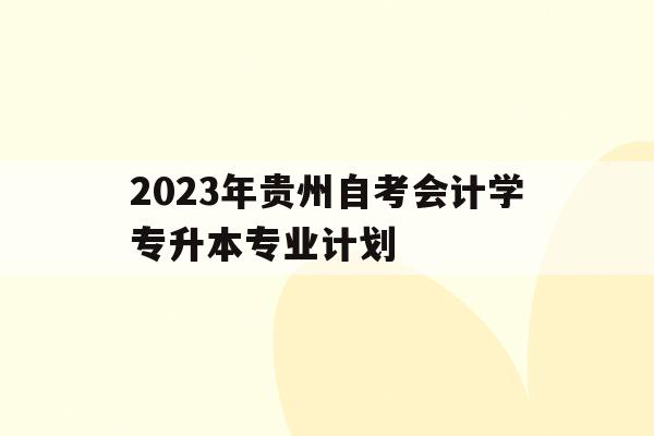 2023年貴州自考會計學專升本專業計劃的簡單介紹