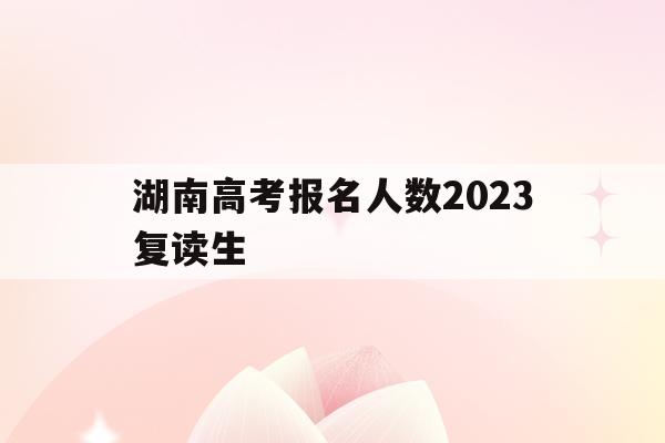 湖南高考报名人数2023复读生(湖南高考报名人数2023复读生多少人)