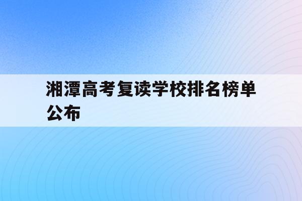 湘潭高考复读学校排名榜单公布(湘潭高考复读学校排名榜单公布了吗)