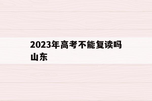 2023年高考不能复读吗山东(2023年高考不能复读吗山东大学)