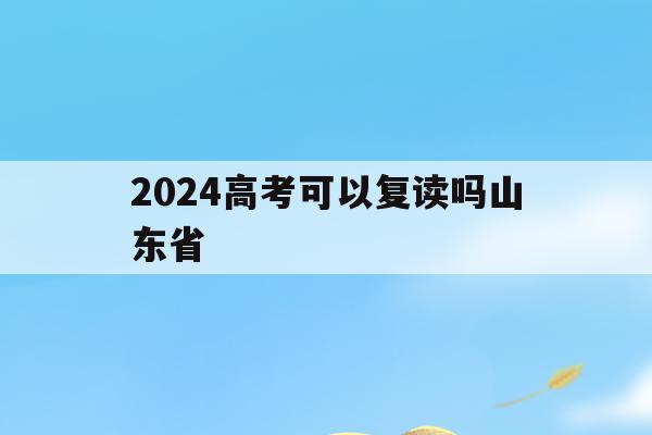 2024高考可以复读吗山东省(2024年高考的还有机会复读吗)