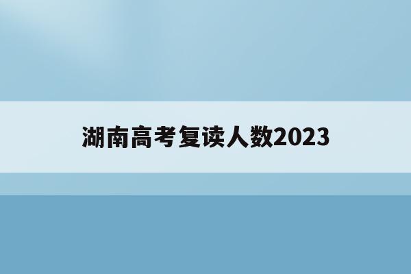 湖南高考复读人数2023(湖南高考复读人数2023年)