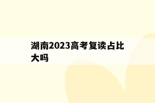 湖南2023高考复读占比大吗(湖南2023高考复读占比大吗多少)