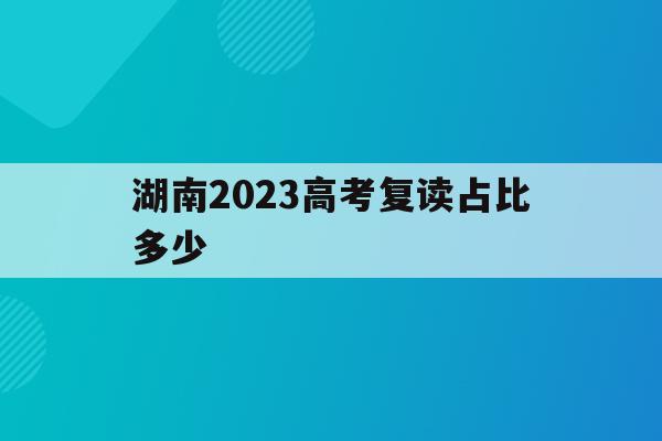 湖南2023高考复读占比多少(湖南2020年高考复读生有多少人)