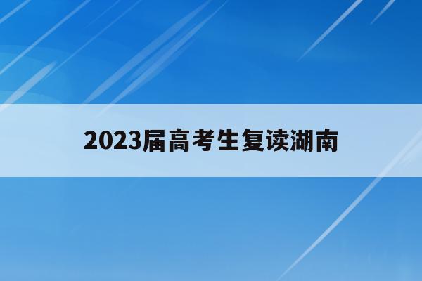 2023届高考生复读湖南(湖南2022年复读生高考政策)