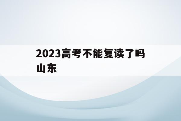 2023高考不能复读了吗山东(2023高考不能复读了吗山东大学)