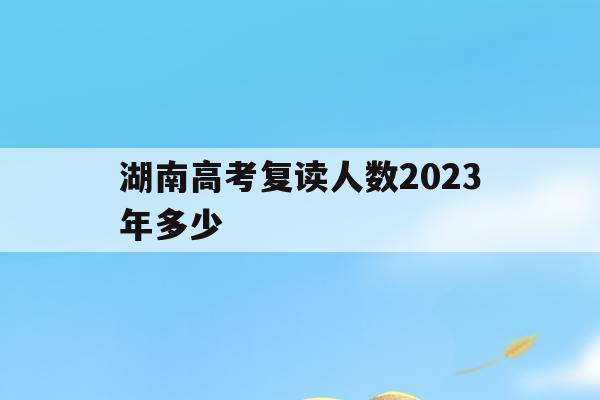 湖南高考复读人数2023年多少(2020年湖南高考复读人数大概多少)