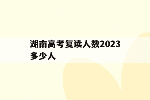 湖南高考复读人数2023多少人(湖南高考复读人数2023多少人啊)