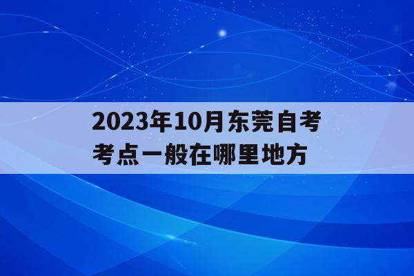 2023年10月東莞自考考點一般在哪里地方的簡單介紹