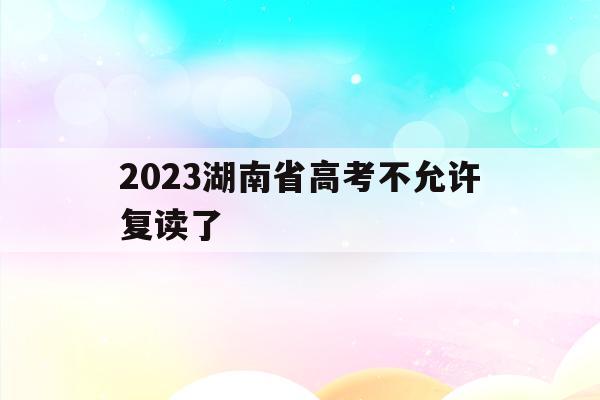 2023湖南省高考不允许复读了(湖南新高考方案实施还可以复读吗?)