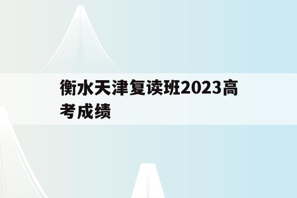 衡水天津復讀班2023高考成績(衡水中學天津復讀班師資力量怎么樣?)