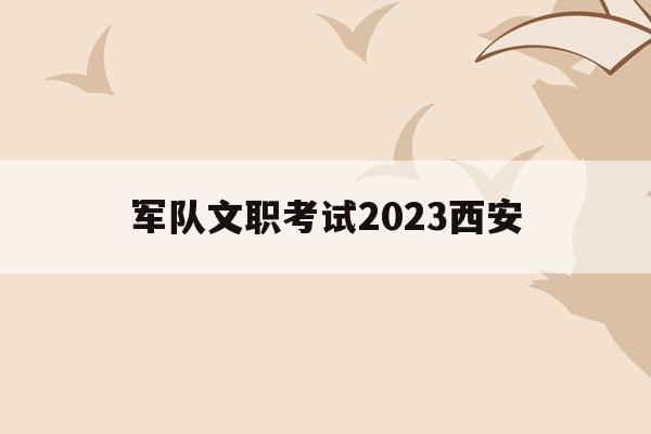 軍隊文職考試2023西安(西安部隊文職2020招考時間)