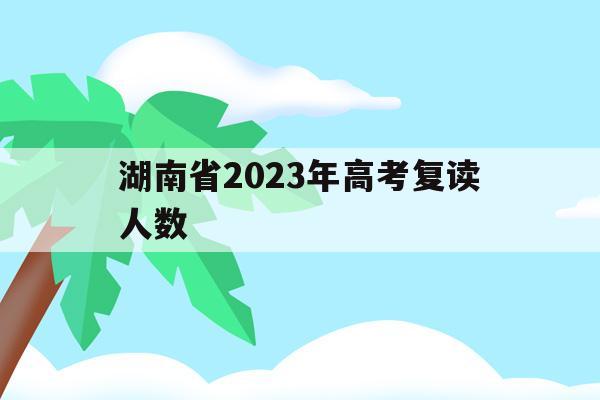 湖南省2023年高考复读人数(湖南2020年高考复读生有多少人)
