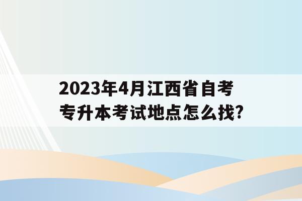 關于2023年4月江西省自考專升本考試地點怎么找?的信息