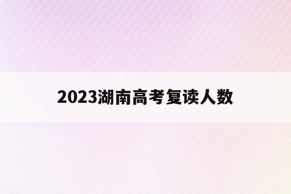 2023湖南高考复读人数(2021年湖南高考复读人数暴涨)