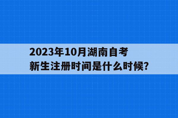 2023年10月湖南自考新生注冊時間是什么時候？的簡單介紹