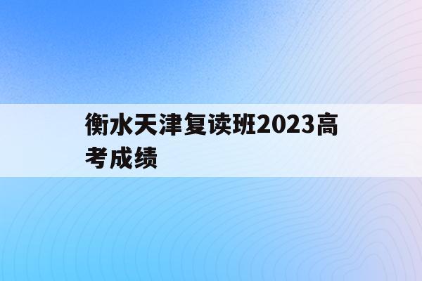 衡水天津复读班2023高考成绩(衡水中学天津复读班师资力量怎么样?)