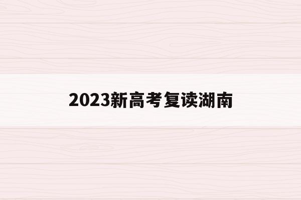 2023新高考复读湖南(2021湖南新高考对复读生有影响吗)