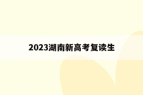 2023湖南新高考复读生(2021湖南新高考复读政策)