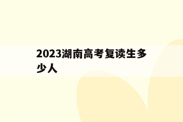 2023湖南高考复读生多少人(2023湖南高考复读生多少人啊)
