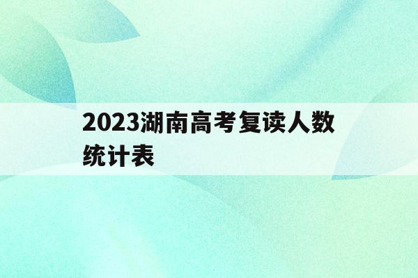 2023湖南高考复读人数统计表(2021年湖南省高考复读生有多少人)