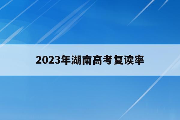 2023年湖南高考复读率(2023年湖南高考复读率是多少)