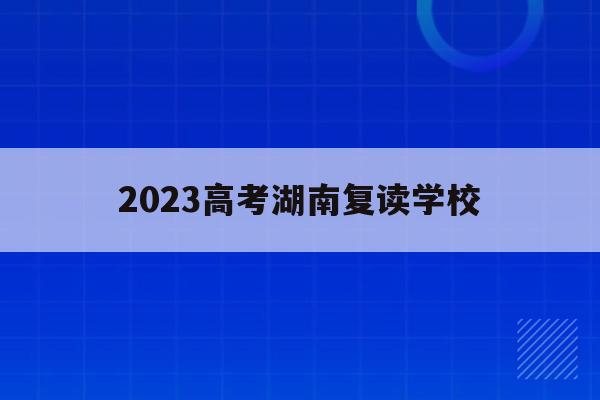 2023高考湖南复读学校(湖南2021年高考复读政策)