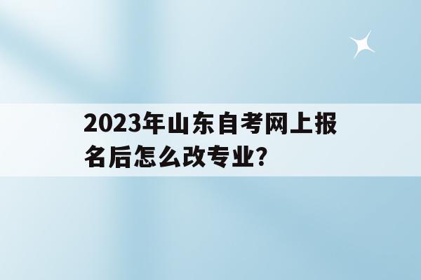 關于2023年山東自考網上報名后怎么改專業？的信息
