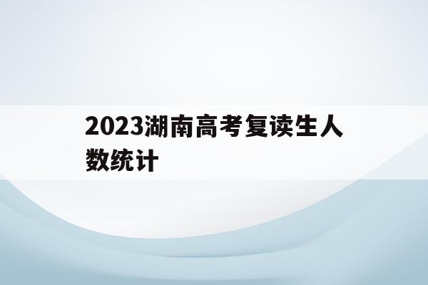 2023湖南高考复读生人数统计(2021年湖南省高考复读生有多少人)