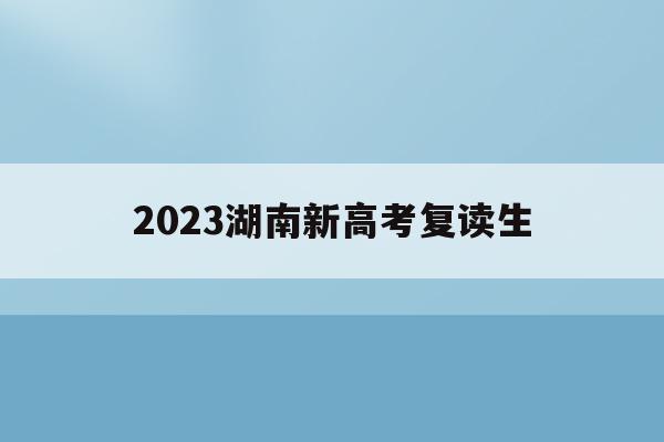 2023湖南新高考复读生(2021湖南新高考对复读生有影响吗)