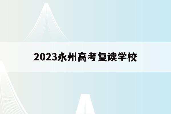 2023永州高考复读学校(2023永州高考复读学校有哪些)
