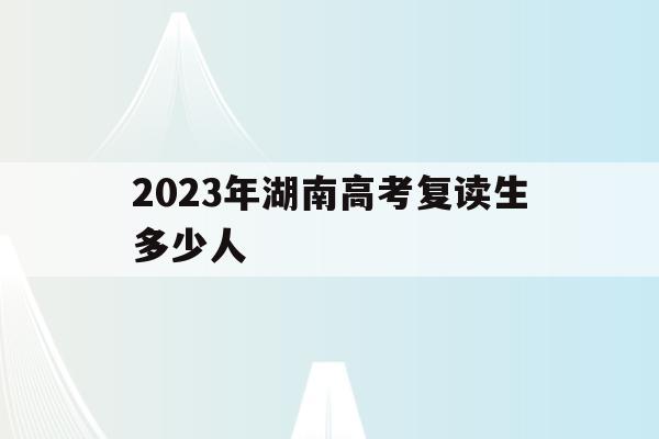 2023年湖南高考复读生多少人(2021年湖南高考复读生人数会增加吗)