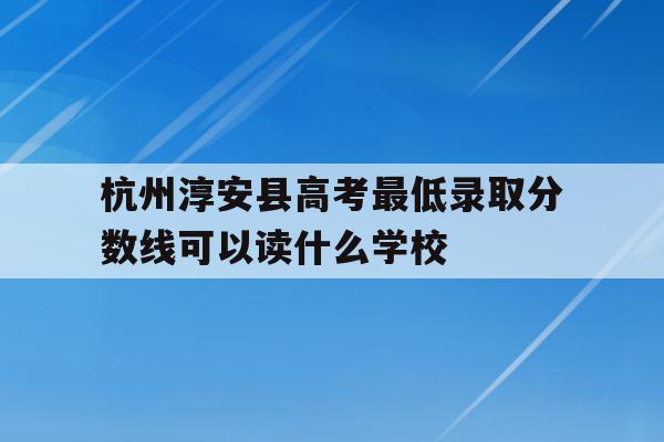 包含杭州淳安县高考最低录取分数线可以读什么学校的词条