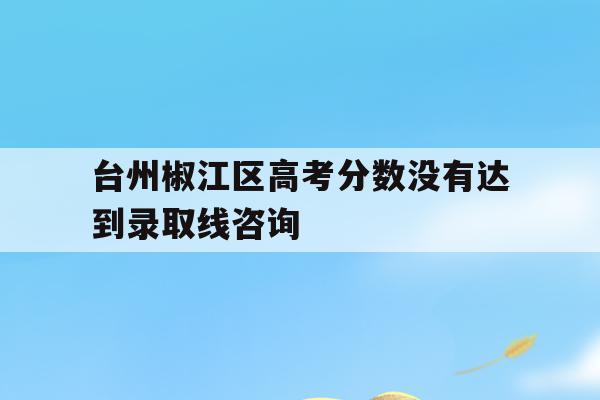 关于台州椒江区高考分数没有达到录取线咨询的信息