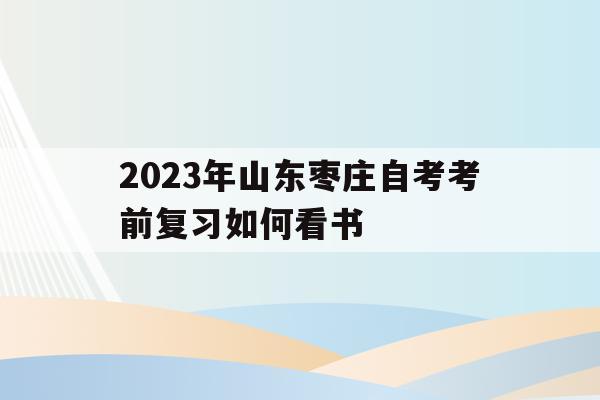 2023年山東棗莊自考考前復習如何看書的簡單介紹