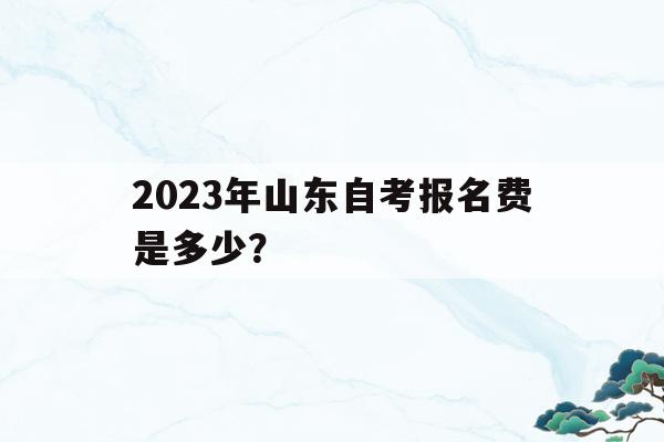 2023年山東自考報名費是多少？(2021年山東自考報名時間和考試時間)