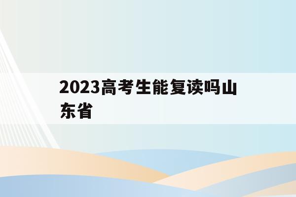 2023高考生能复读吗山东省(2023高考生能复读吗山东省青岛市)